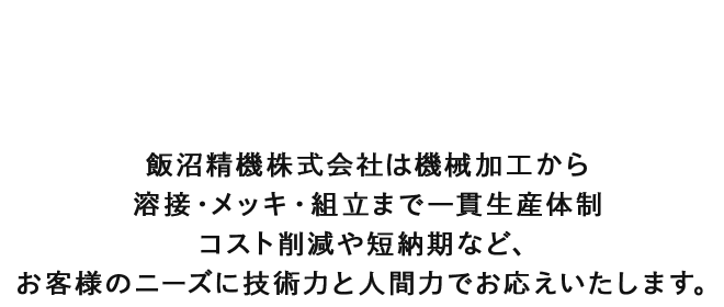 飯沼精機株式会社は機械加工から溶接・メッキ・組立まで一貫生産体制　コスト削減や短納期など、お客様のニーズに技術力と人間力でお応えいたします。