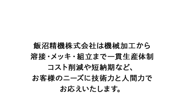 飯沼精機株式会社は機械加工から溶接・メッキ・組立まで一貫生産体制　コスト削減や短納期など、お客様のニーズに技術力と人間力でお応えいたします。